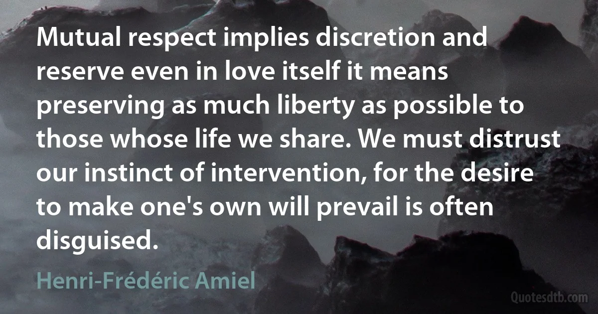 Mutual respect implies discretion and reserve even in love itself it means preserving as much liberty as possible to those whose life we share. We must distrust our instinct of intervention, for the desire to make one's own will prevail is often disguised. (Henri-Frédéric Amiel)