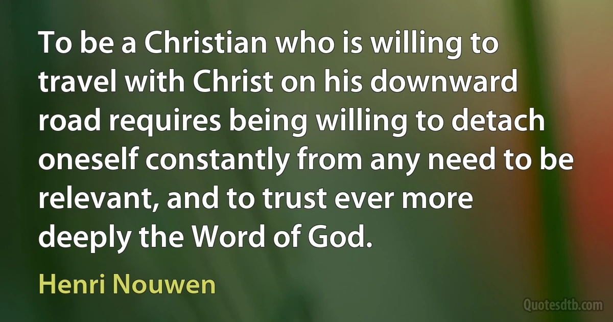 To be a Christian who is willing to travel with Christ on his downward road requires being willing to detach oneself constantly from any need to be relevant, and to trust ever more deeply the Word of God. (Henri Nouwen)