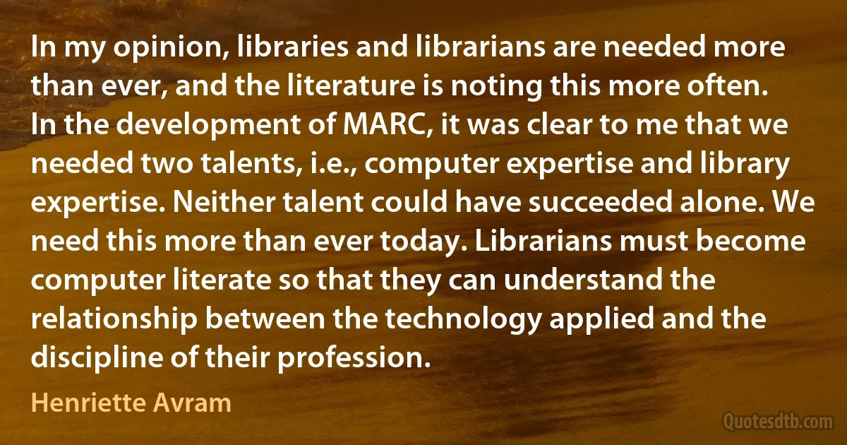 In my opinion, libraries and librarians are needed more than ever, and the literature is noting this more often. In the development of MARC, it was clear to me that we needed two talents, i.e., computer expertise and library expertise. Neither talent could have succeeded alone. We need this more than ever today. Librarians must become computer literate so that they can understand the relationship between the technology applied and the discipline of their profession. (Henriette Avram)