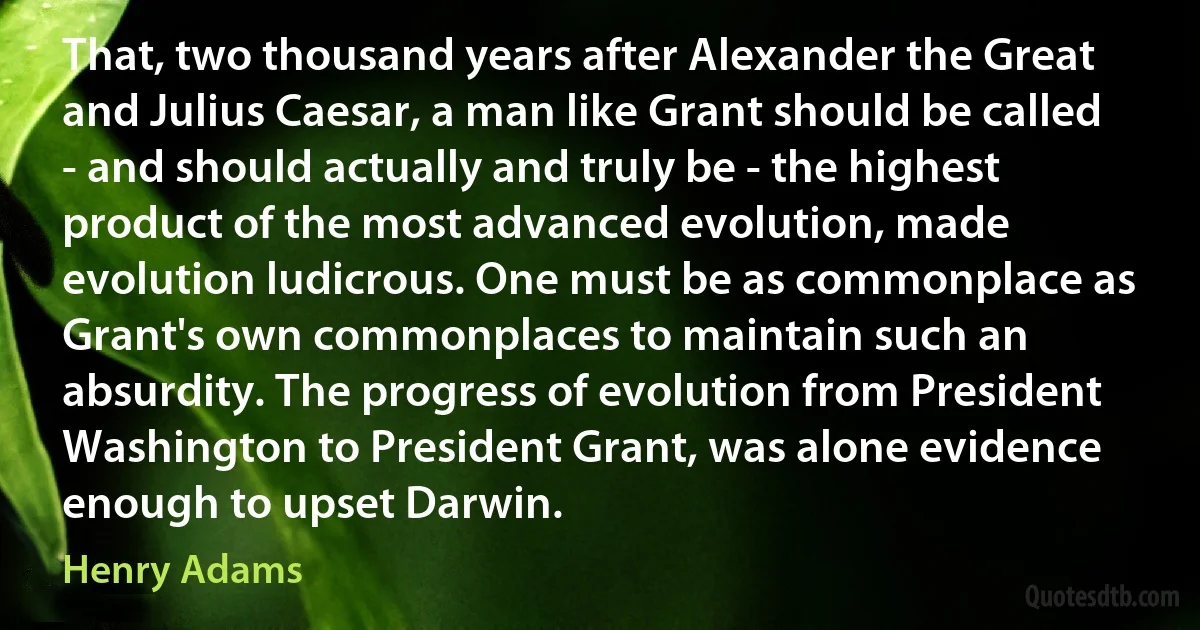 That, two thousand years after Alexander the Great and Julius Caesar, a man like Grant should be called - and should actually and truly be - the highest product of the most advanced evolution, made evolution ludicrous. One must be as commonplace as Grant's own commonplaces to maintain such an absurdity. The progress of evolution from President Washington to President Grant, was alone evidence enough to upset Darwin. (Henry Adams)