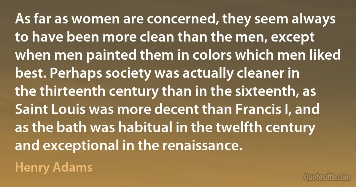 As far as women are concerned, they seem always to have been more clean than the men, except when men painted them in colors which men liked best. Perhaps society was actually cleaner in the thirteenth century than in the sixteenth, as Saint Louis was more decent than Francis I, and as the bath was habitual in the twelfth century and exceptional in the renaissance. (Henry Adams)