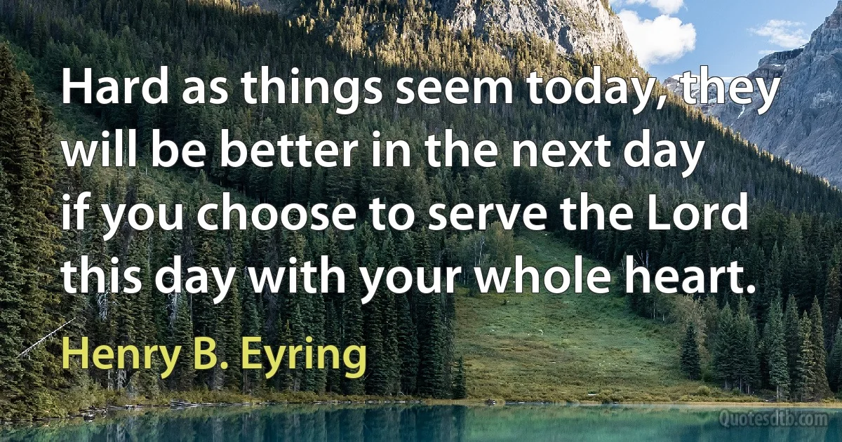 Hard as things seem today, they will be better in the next day if you choose to serve the Lord this day with your whole heart. (Henry B. Eyring)