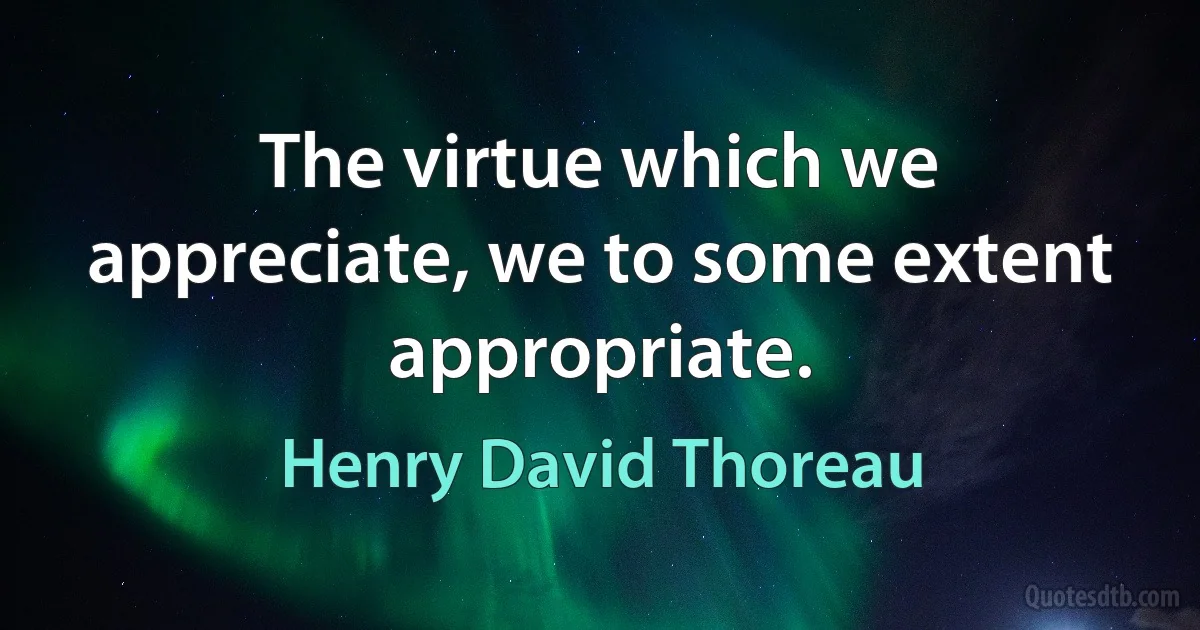 The virtue which we appreciate, we to some extent appropriate. (Henry David Thoreau)