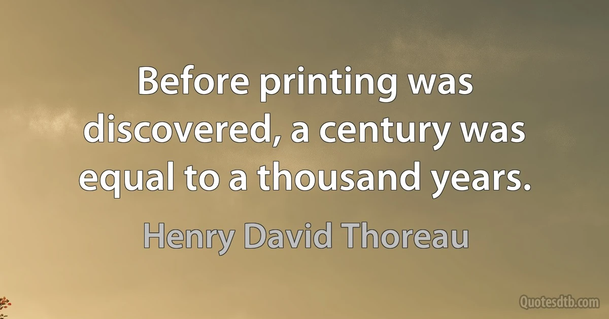 Before printing was discovered, a century was equal to a thousand years. (Henry David Thoreau)