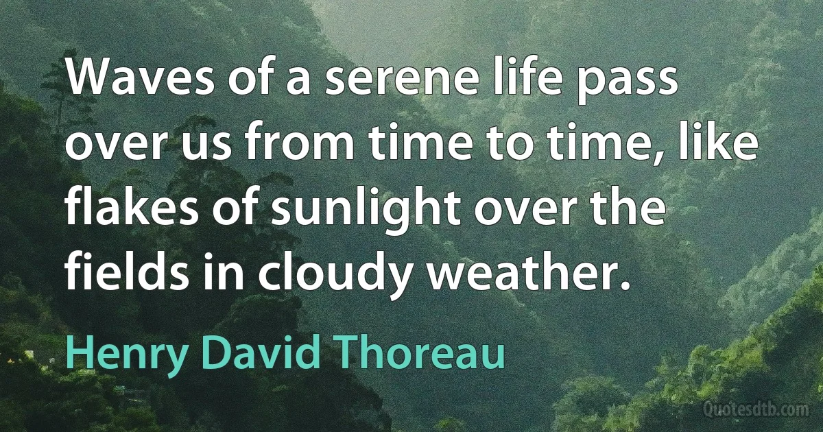 Waves of a serene life pass over us from time to time, like flakes of sunlight over the fields in cloudy weather. (Henry David Thoreau)