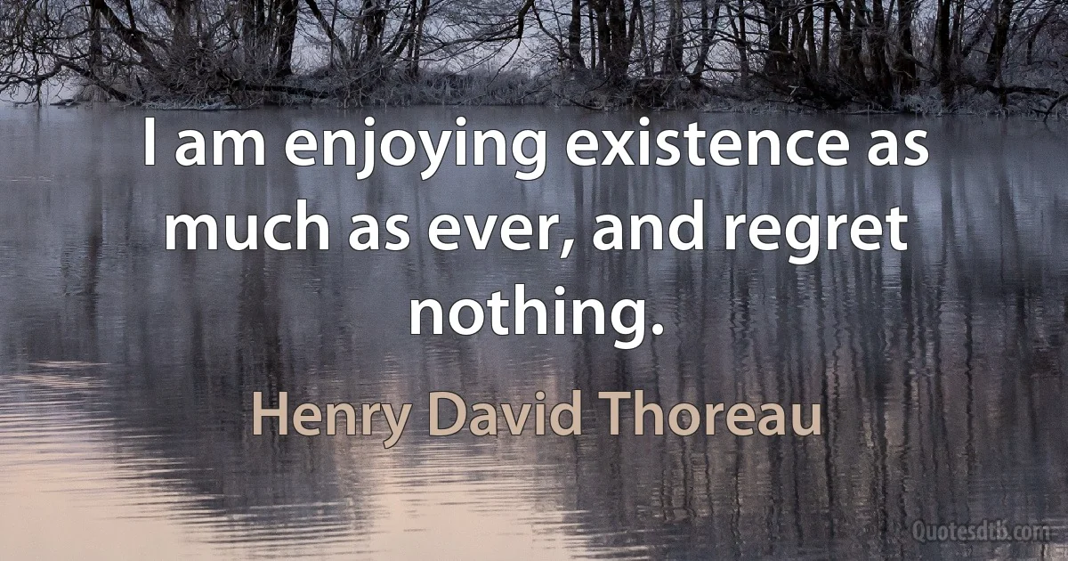 I am enjoying existence as much as ever, and regret nothing. (Henry David Thoreau)