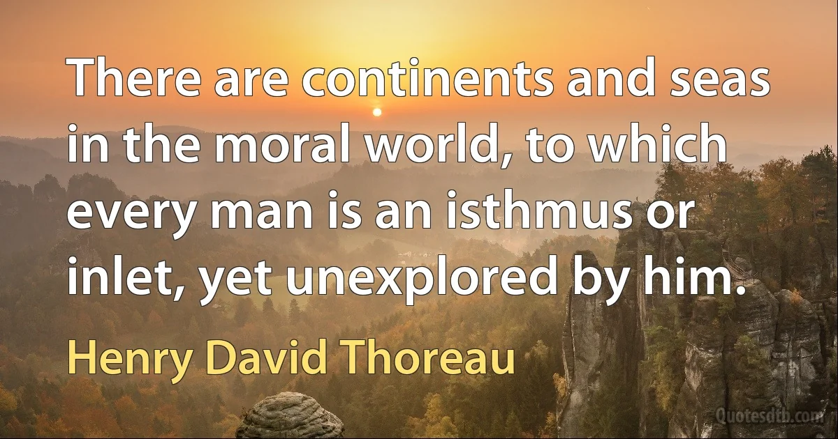 There are continents and seas in the moral world, to which every man is an isthmus or inlet, yet unexplored by him. (Henry David Thoreau)