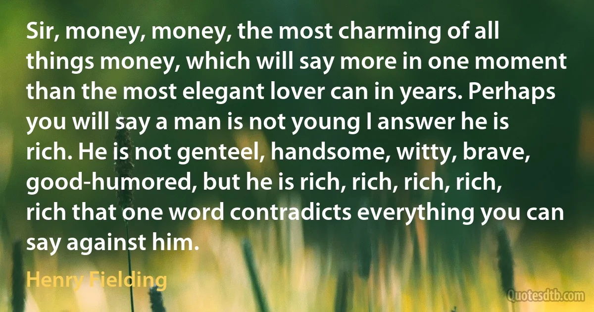 Sir, money, money, the most charming of all things money, which will say more in one moment than the most elegant lover can in years. Perhaps you will say a man is not young I answer he is rich. He is not genteel, handsome, witty, brave, good-humored, but he is rich, rich, rich, rich, rich that one word contradicts everything you can say against him. (Henry Fielding)