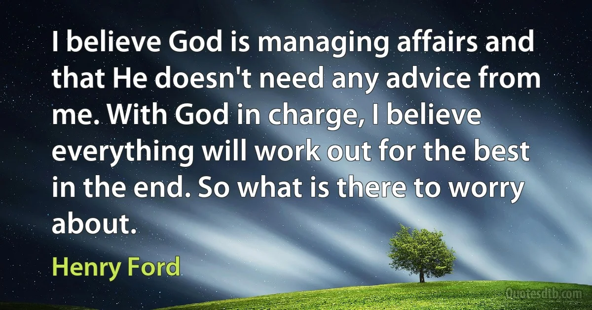 I believe God is managing affairs and that He doesn't need any advice from me. With God in charge, I believe everything will work out for the best in the end. So what is there to worry about. (Henry Ford)