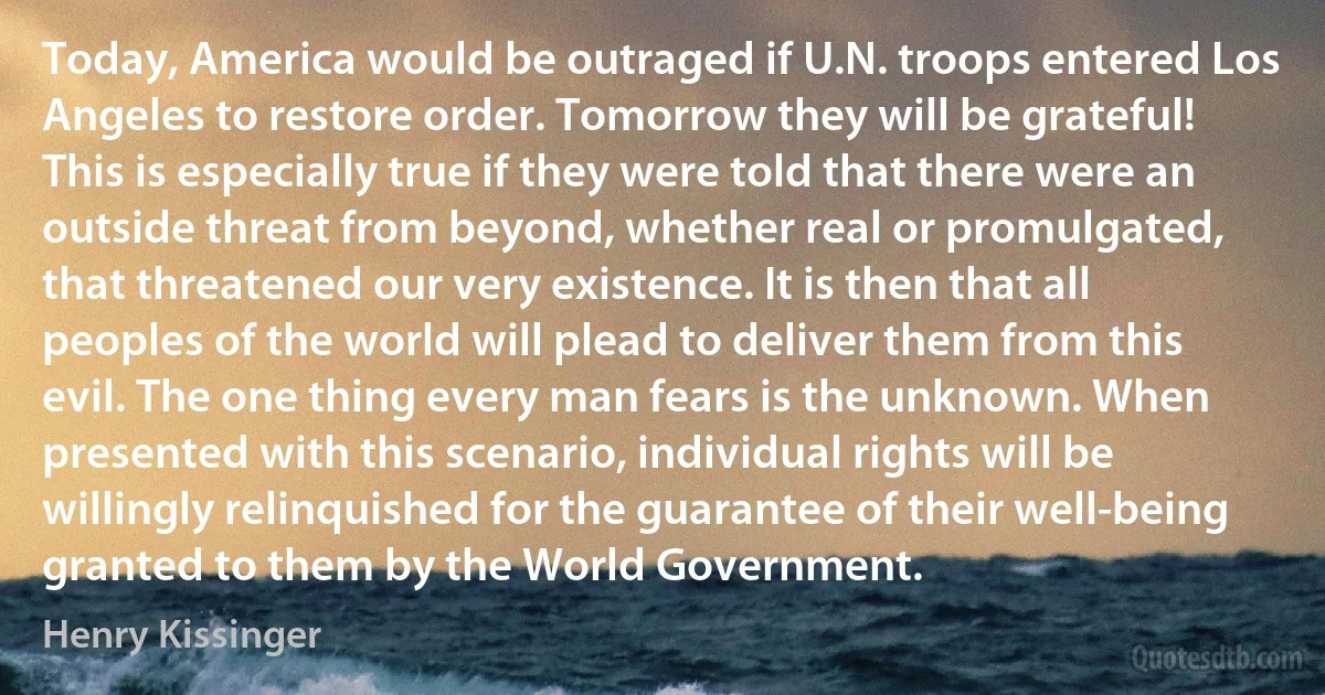 Today, America would be outraged if U.N. troops entered Los Angeles to restore order. Tomorrow they will be grateful! This is especially true if they were told that there were an outside threat from beyond, whether real or promulgated, that threatened our very existence. It is then that all peoples of the world will plead to deliver them from this evil. The one thing every man fears is the unknown. When presented with this scenario, individual rights will be willingly relinquished for the guarantee of their well-being granted to them by the World Government. (Henry Kissinger)