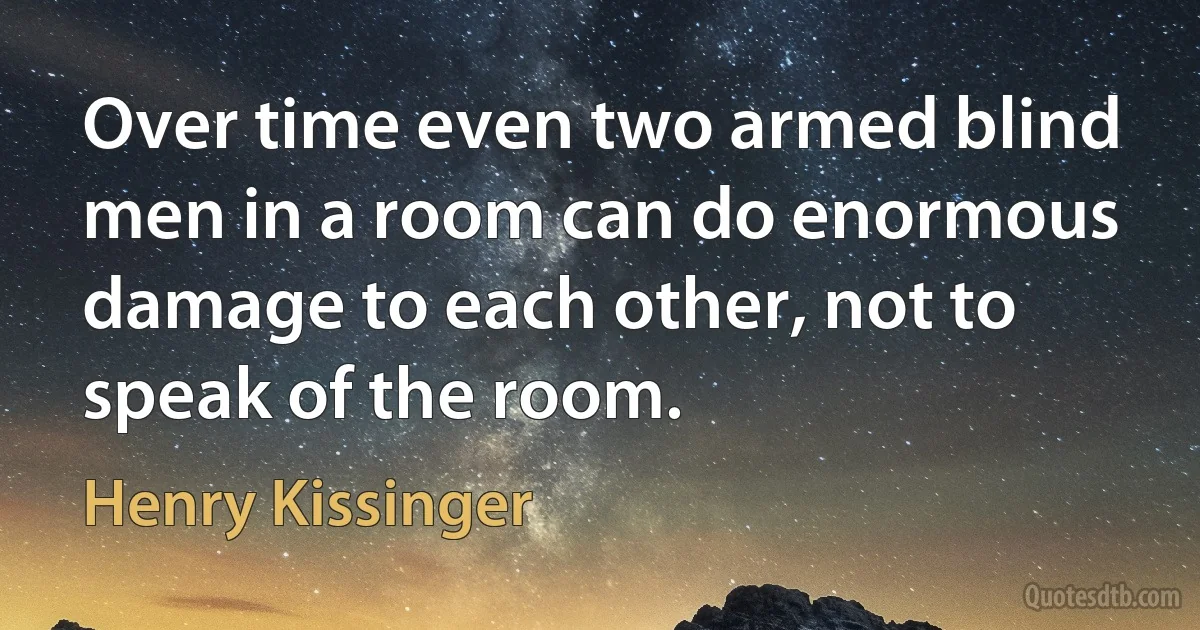 Over time even two armed blind men in a room can do enormous damage to each other, not to speak of the room. (Henry Kissinger)