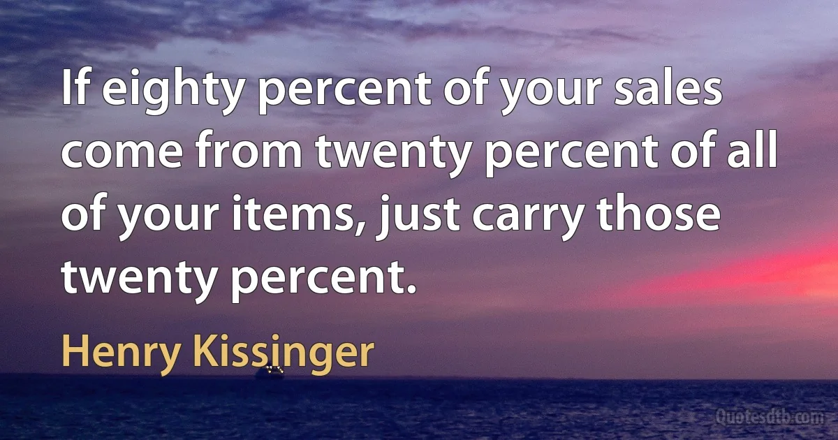 If eighty percent of your sales come from twenty percent of all of your items, just carry those twenty percent. (Henry Kissinger)