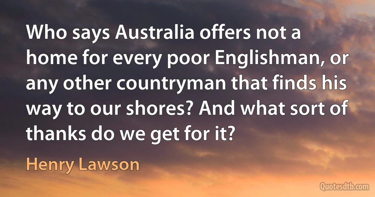 Who says Australia offers not a home for every poor Englishman, or any other countryman that finds his way to our shores? And what sort of thanks do we get for it? (Henry Lawson)