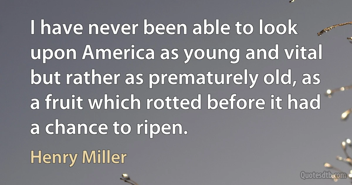 I have never been able to look upon America as young and vital but rather as prematurely old, as a fruit which rotted before it had a chance to ripen. (Henry Miller)