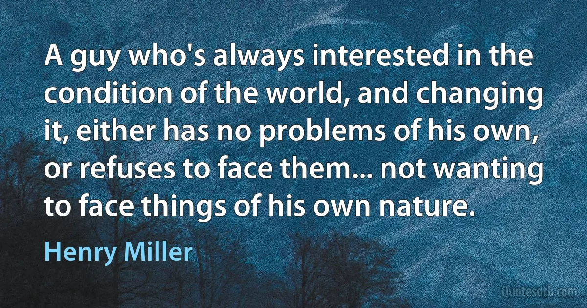 A guy who's always interested in the condition of the world, and changing it, either has no problems of his own, or refuses to face them... not wanting to face things of his own nature. (Henry Miller)