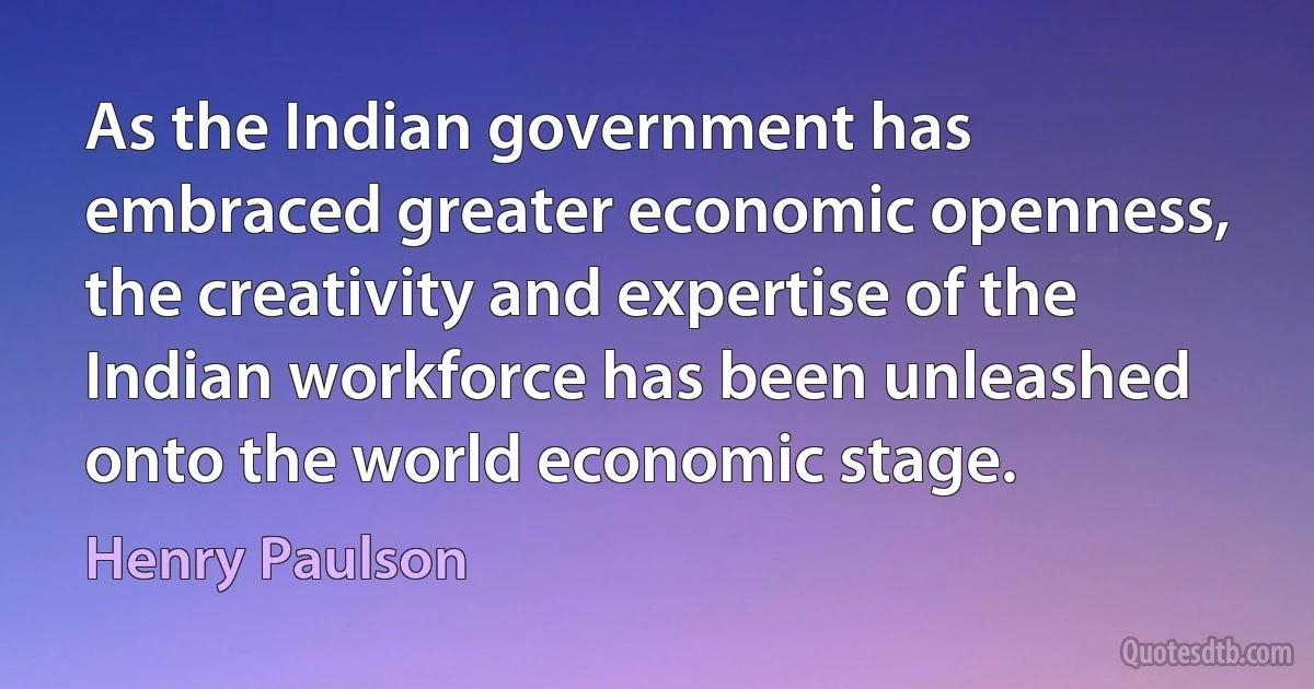 As the Indian government has embraced greater economic openness, the creativity and expertise of the Indian workforce has been unleashed onto the world economic stage. (Henry Paulson)