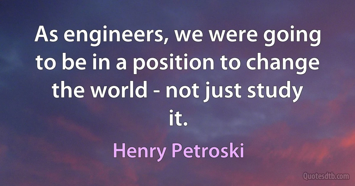 As engineers, we were going to be in a position to change the world - not just study it. (Henry Petroski)