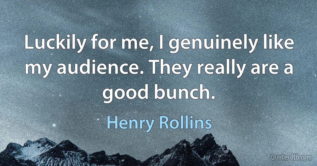 Luckily for me, I genuinely like my audience. They really are a good bunch. (Henry Rollins)