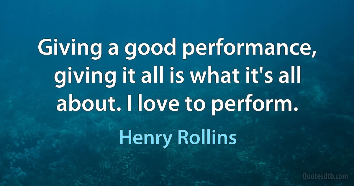 Giving a good performance, giving it all is what it's all about. I love to perform. (Henry Rollins)