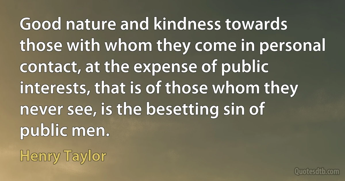 Good nature and kindness towards those with whom they come in personal contact, at the expense of public interests, that is of those whom they never see, is the besetting sin of public men. (Henry Taylor)