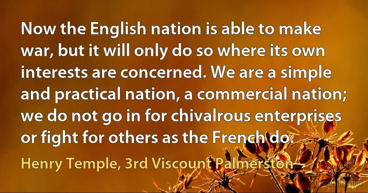 Now the English nation is able to make war, but it will only do so where its own interests are concerned. We are a simple and practical nation, a commercial nation; we do not go in for chivalrous enterprises or fight for others as the French do. (Henry Temple, 3rd Viscount Palmerston)