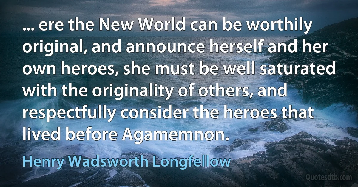 ... ere the New World can be worthily original, and announce herself and her own heroes, she must be well saturated with the originality of others, and respectfully consider the heroes that lived before Agamemnon. (Henry Wadsworth Longfellow)