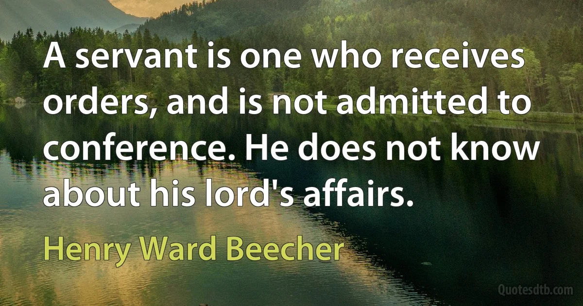 A servant is one who receives orders, and is not admitted to conference. He does not know about his lord's affairs. (Henry Ward Beecher)