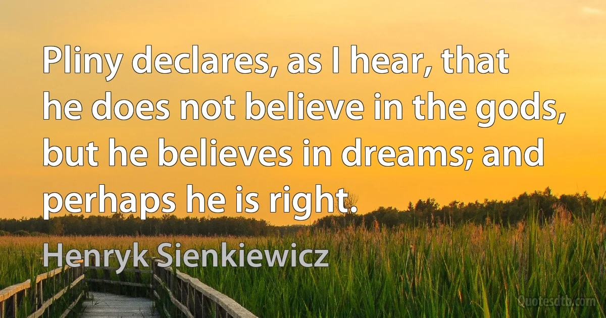 Pliny declares, as I hear, that he does not believe in the gods, but he believes in dreams; and perhaps he is right. (Henryk Sienkiewicz)