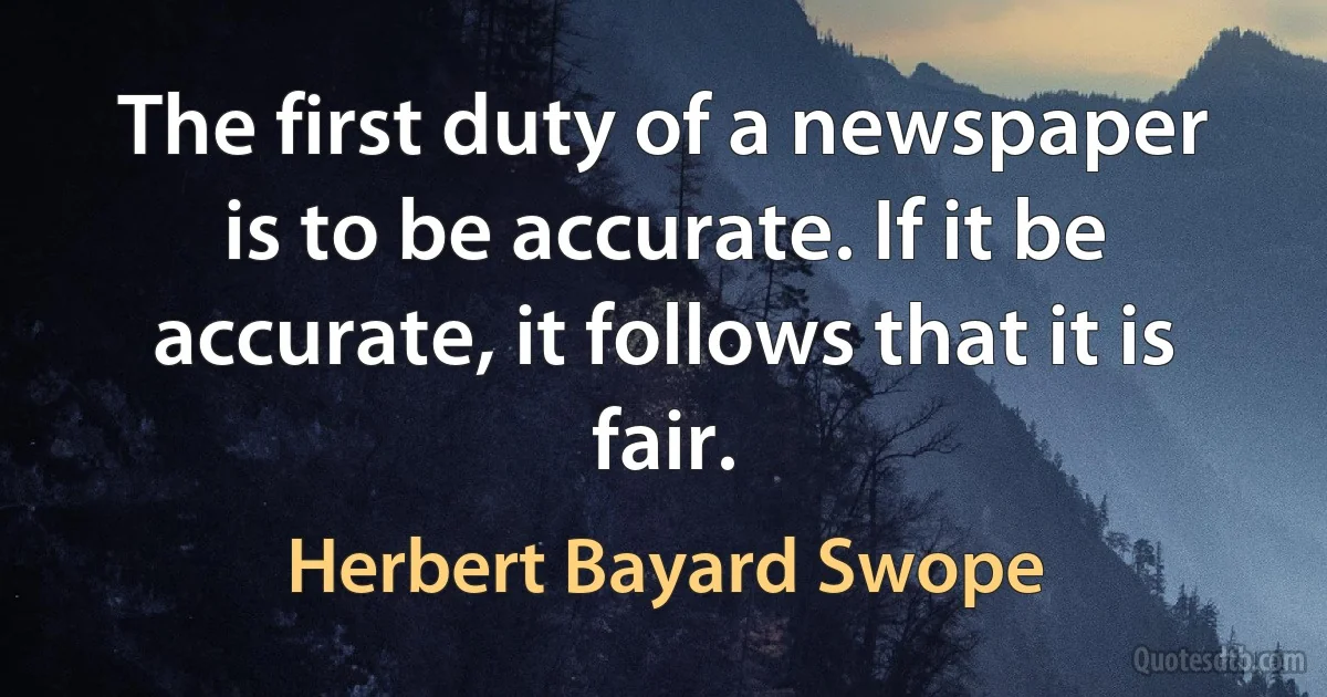 The first duty of a newspaper is to be accurate. If it be accurate, it follows that it is fair. (Herbert Bayard Swope)