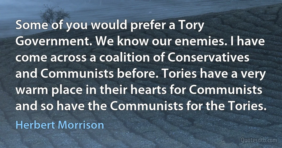 Some of you would prefer a Tory Government. We know our enemies. I have come across a coalition of Conservatives and Communists before. Tories have a very warm place in their hearts for Communists and so have the Communists for the Tories. (Herbert Morrison)