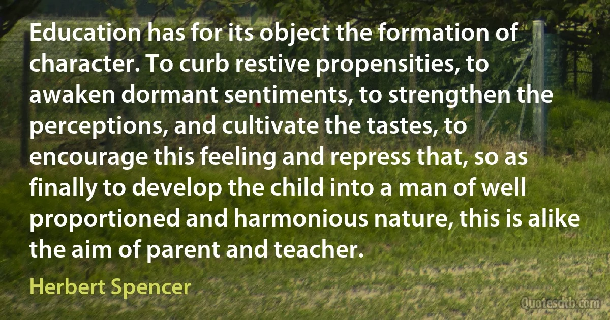 Education has for its object the formation of character. To curb restive propensities, to awaken dormant sentiments, to strengthen the perceptions, and cultivate the tastes, to encourage this feeling and repress that, so as finally to develop the child into a man of well proportioned and harmonious nature, this is alike the aim of parent and teacher. (Herbert Spencer)