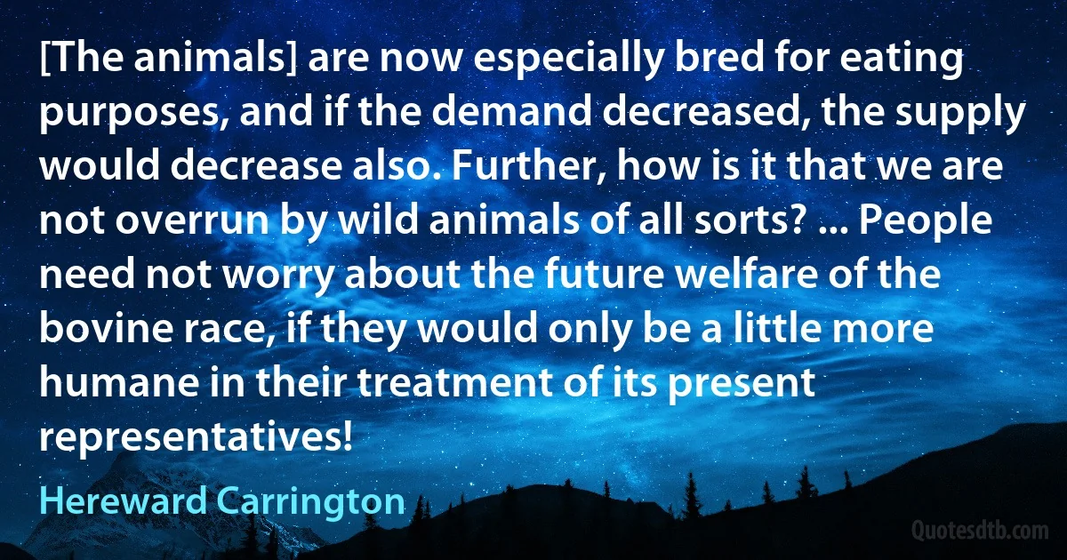 [The animals] are now especially bred for eating purposes, and if the demand decreased, the supply would decrease also. Further, how is it that we are not overrun by wild animals of all sorts? ... People need not worry about the future welfare of the bovine race, if they would only be a little more humane in their treatment of its present representatives! (Hereward Carrington)