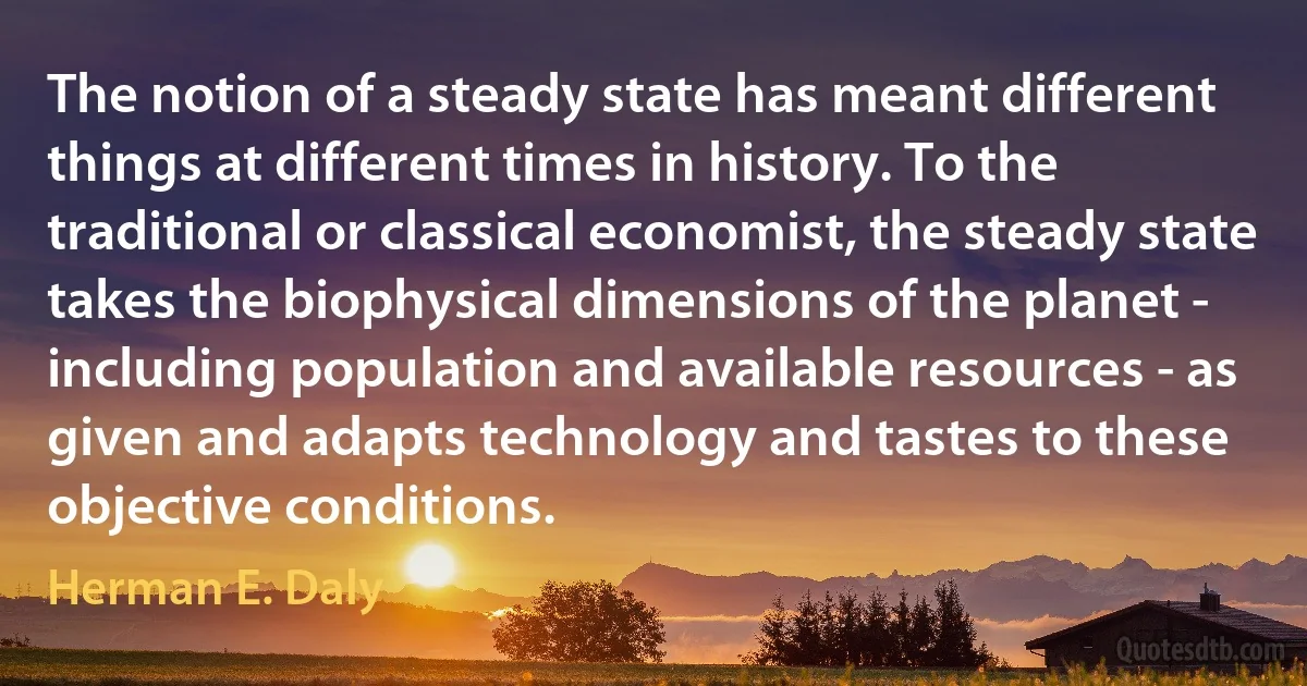 The notion of a steady state has meant different things at different times in history. To the traditional or classical economist, the steady state takes the biophysical dimensions of the planet - including population and available resources - as given and adapts technology and tastes to these objective conditions. (Herman E. Daly)