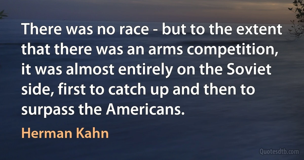 There was no race - but to the extent that there was an arms competition, it was almost entirely on the Soviet side, first to catch up and then to surpass the Americans. (Herman Kahn)