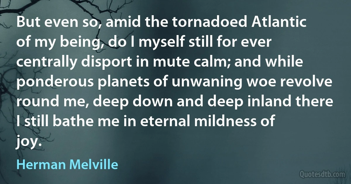 But even so, amid the tornadoed Atlantic of my being, do I myself still for ever centrally disport in mute calm; and while ponderous planets of unwaning woe revolve round me, deep down and deep inland there I still bathe me in eternal mildness of joy. (Herman Melville)