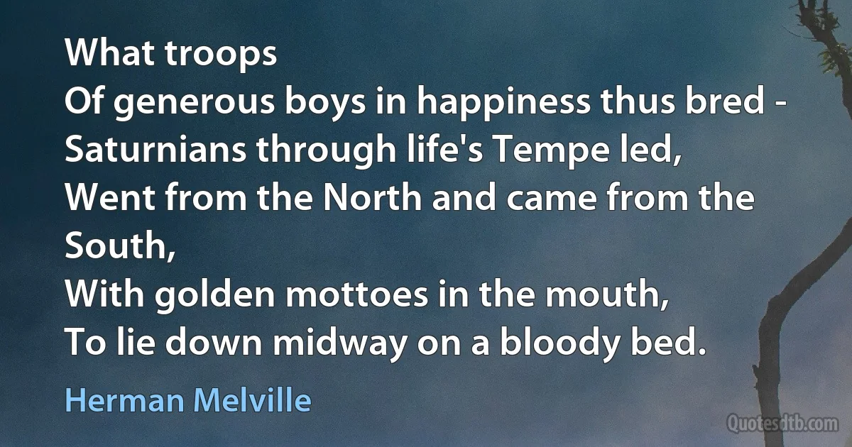 What troops
Of generous boys in happiness thus bred -
Saturnians through life's Tempe led,
Went from the North and came from the South,
With golden mottoes in the mouth,
To lie down midway on a bloody bed. (Herman Melville)