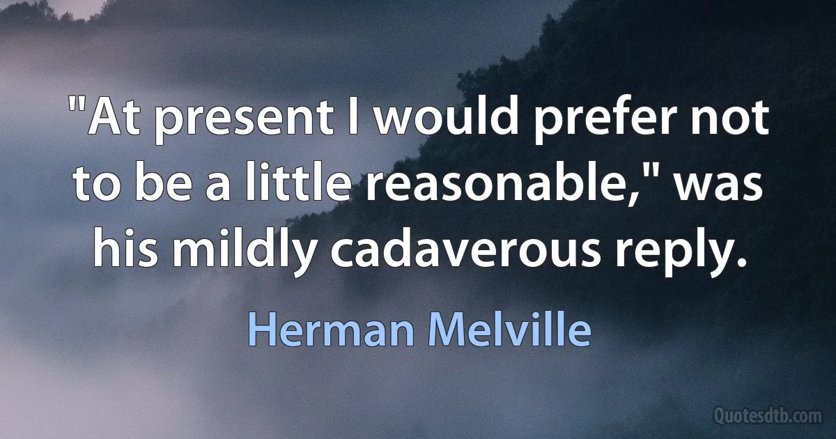 "At present I would prefer not to be a little reasonable," was his mildly cadaverous reply. (Herman Melville)