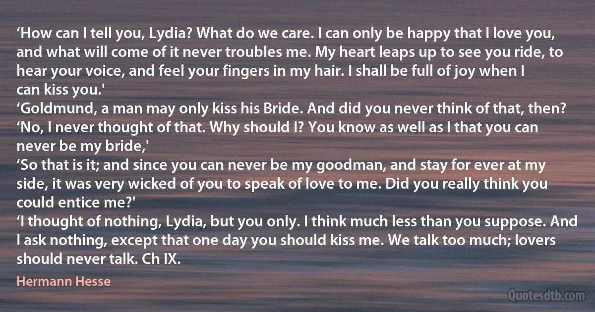 ‘How can I tell you, Lydia? What do we care. I can only be happy that I love you, and what will come of it never troubles me. My heart leaps up to see you ride, to hear your voice, and feel your fingers in my hair. I shall be full of joy when I can kiss you.'
‘Goldmund, a man may only kiss his Bride. And did you never think of that, then?
‘No, I never thought of that. Why should I? You know as well as I that you can never be my bride,'
‘So that is it; and since you can never be my goodman, and stay for ever at my side, it was very wicked of you to speak of love to me. Did you really think you could entice me?'
‘I thought of nothing, Lydia, but you only. I think much less than you suppose. And I ask nothing, except that one day you should kiss me. We talk too much; lovers should never talk. Ch IX. (Hermann Hesse)