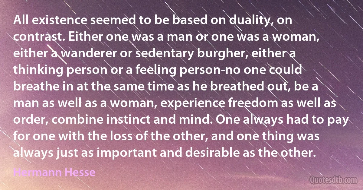 All existence seemed to be based on duality, on contrast. Either one was a man or one was a woman, either a wanderer or sedentary burgher, either a thinking person or a feeling person-no one could breathe in at the same time as he breathed out, be a man as well as a woman, experience freedom as well as order, combine instinct and mind. One always had to pay for one with the loss of the other, and one thing was always just as important and desirable as the other. (Hermann Hesse)