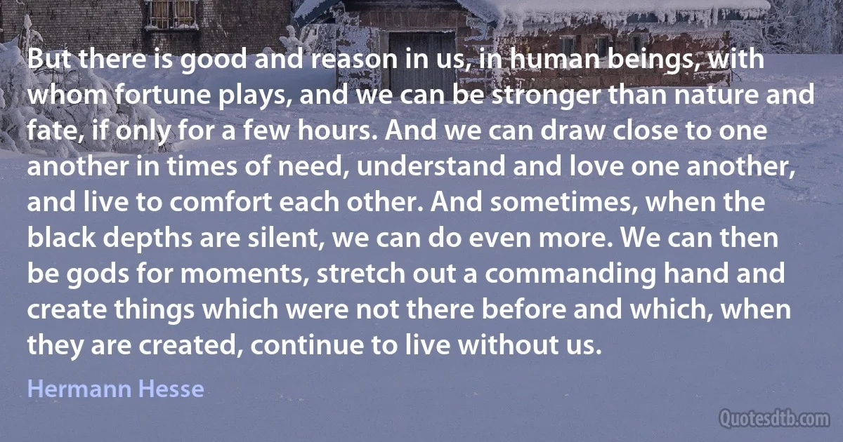 But there is good and reason in us, in human beings, with whom fortune plays, and we can be stronger than nature and fate, if only for a few hours. And we can draw close to one another in times of need, understand and love one another, and live to comfort each other. And sometimes, when the black depths are silent, we can do even more. We can then be gods for moments, stretch out a commanding hand and create things which were not there before and which, when they are created, continue to live without us. (Hermann Hesse)