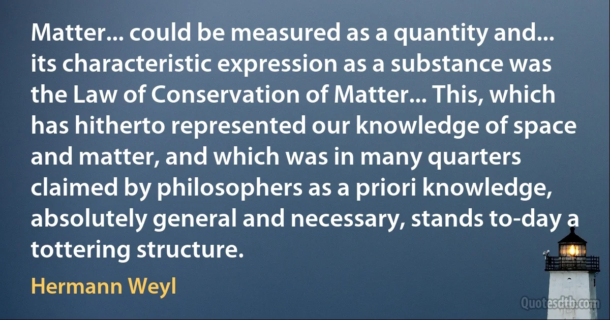 Matter... could be measured as a quantity and... its characteristic expression as a substance was the Law of Conservation of Matter... This, which has hitherto represented our knowledge of space and matter, and which was in many quarters claimed by philosophers as a priori knowledge, absolutely general and necessary, stands to-day a tottering structure. (Hermann Weyl)