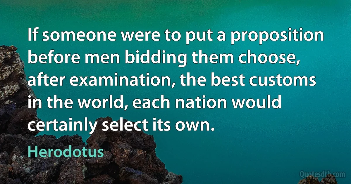 If someone were to put a proposition before men bidding them choose, after examination, the best customs in the world, each nation would certainly select its own. (Herodotus)