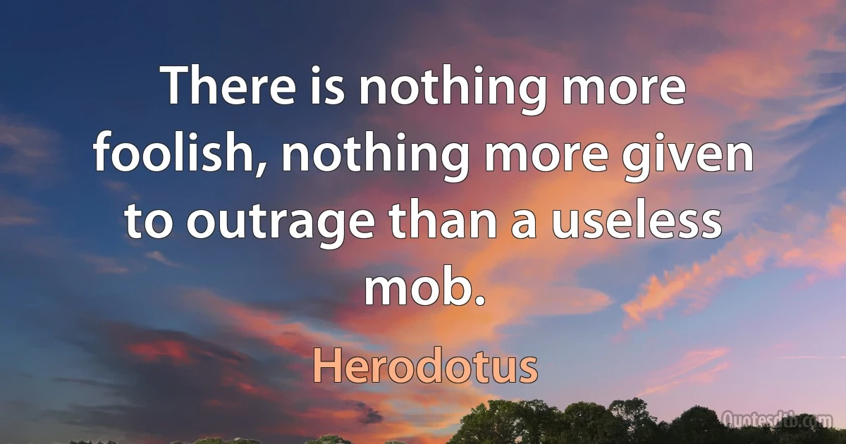 There is nothing more foolish, nothing more given to outrage than a useless mob. (Herodotus)