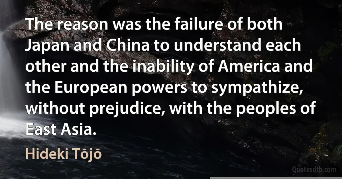 The reason was the failure of both Japan and China to understand each other and the inability of America and the European powers to sympathize, without prejudice, with the peoples of East Asia. (Hideki Tōjō)