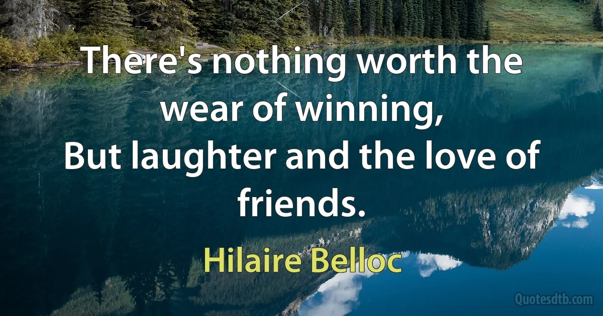 There's nothing worth the wear of winning,
But laughter and the love of friends. (Hilaire Belloc)