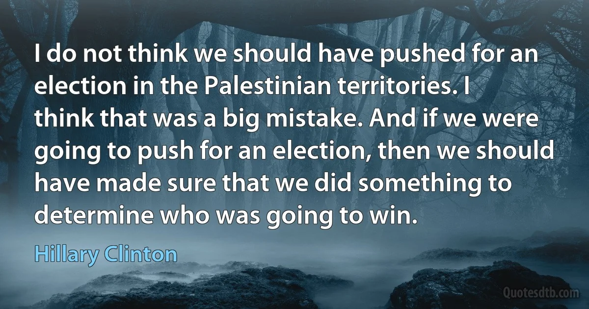 I do not think we should have pushed for an election in the Palestinian territories. I think that was a big mistake. And if we were going to push for an election, then we should have made sure that we did something to determine who was going to win. (Hillary Clinton)