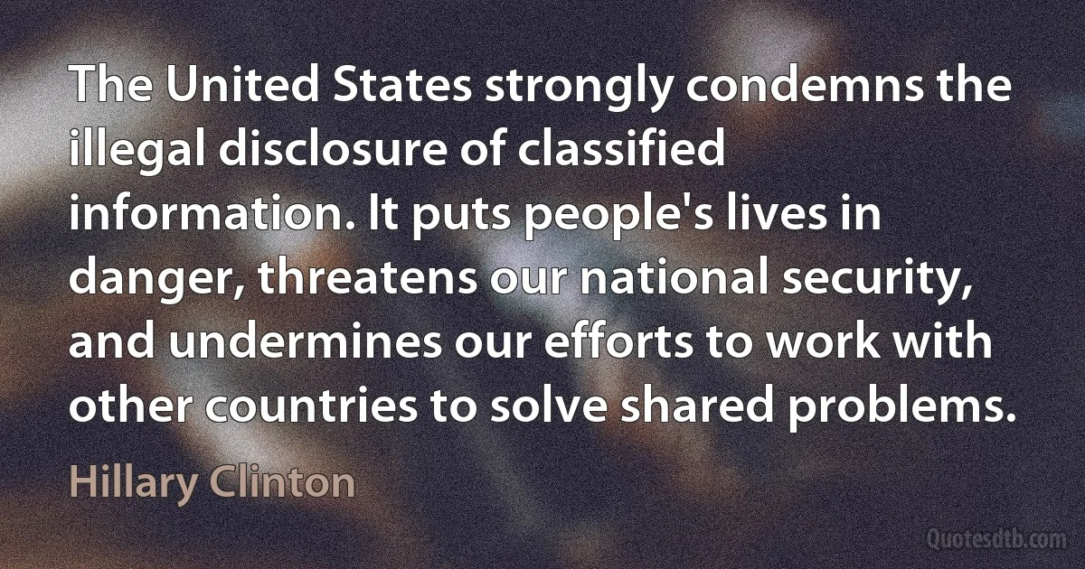 The United States strongly condemns the illegal disclosure of classified information. It puts people's lives in danger, threatens our national security, and undermines our efforts to work with other countries to solve shared problems. (Hillary Clinton)