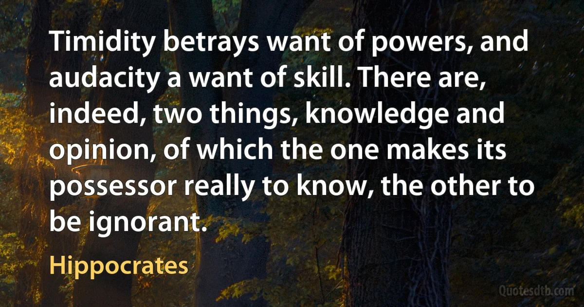 Timidity betrays want of powers, and audacity a want of skill. There are, indeed, two things, knowledge and opinion, of which the one makes its possessor really to know, the other to be ignorant. (Hippocrates)