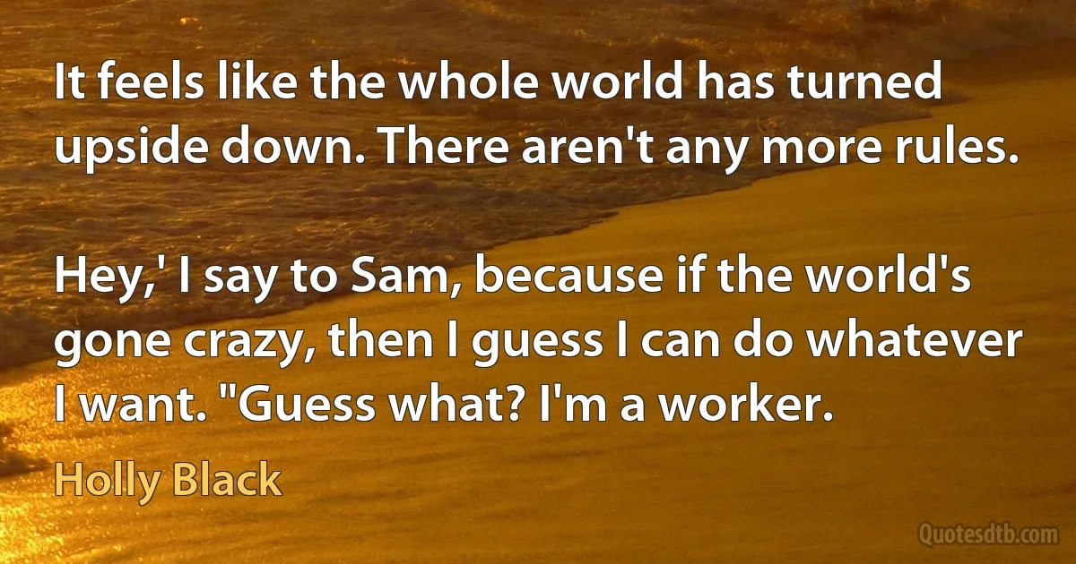 It feels like the whole world has turned upside down. There aren't any more rules.

Hey,' I say to Sam, because if the world's gone crazy, then I guess I can do whatever I want. "Guess what? I'm a worker. (Holly Black)