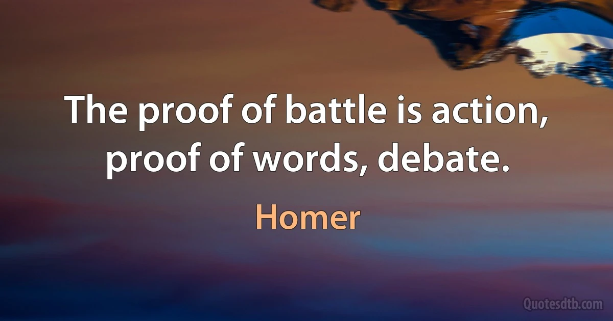 The proof of battle is action, proof of words, debate. (Homer)